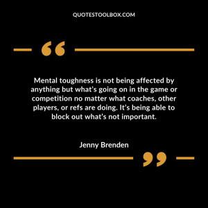 Mental toughness is not being affected by anything but what’s going on in the game or competition no matter what coaches, other players, or refs are doing. It’s being able to block out what’s not important.