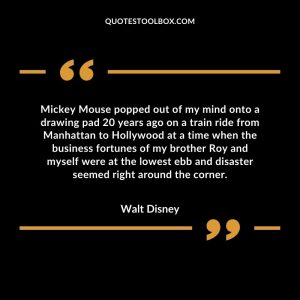 Mickey Mouse popped out of my mind onto a drawing pad 20 years ago on a train ride from Manhattan to Hollywood at a time when the business fortunes of my brother Roy and myself were at the lowest ebb and disaster seemed right around the corner.
