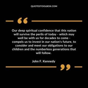 Our deep spiritual confidence that this nation will survive the perils of today - which may well be with us for decades to come - compels us to invest in our nation's future, to consider and meet our obligations to our children and the numberless generations that will follow.
