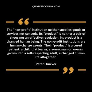 The "non-profit" institution neither supplies goods or services not controls. Its "product" is neither a pair of shoes nor an effective regulation. Its product is a changed human being. The non-profit institutions are human-change agents. Their "product" is a cured patient, a child that learns, a young man or woman grown into a self-respecting adult; a changed human life altogether.