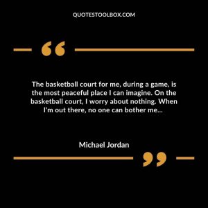 The basketball court for me, during a game, is the most peaceful place I can imagine. On the basketball court, I worry about nothing. When I'm out there, no one can bother me...