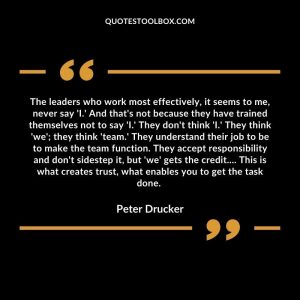 The leaders who work most effectively, it seems to me, never say 'I.' And that's not because they have trained themselves not to say 'I.' They don't think 'I.' They think 'we'; they think 'team.' They understand their job to be to make the team function. They accept responsibility and don't sidestep it, but 'we' gets the credit.... This is what creates trust, what enables you to get the task done.