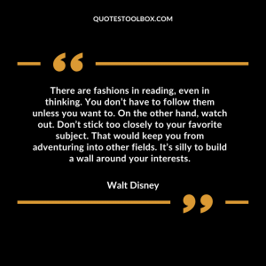 There are fashions in reading, even in thinking. You don’t have to follow them unless you want to. On the other hand, watch out. Don’t stick too closely to your favorite subject. That would keep you from adventuring into other fields. It’s silly to build a wall around your interests. Walt Disney Quotes