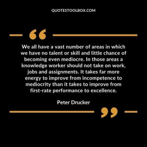 We all have a vast number of areas in which we have no talent or skill and little chance of becoming even mediocre. In those areas a knowledge worker should not take on work, jobs and assignments. It takes far more energy to improve from incompetence to mediocrity than it takes to improve from first-rate performance to excellence.