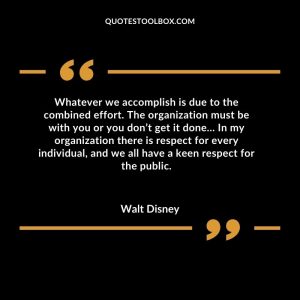 Whatever we accomplish is due to the combined effort. The organization must be with you or you don’t get it done… In my organization there is respect for every individual, and we all have a keen respect for the public