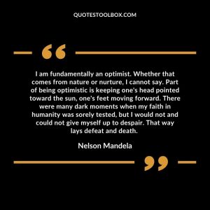 I am fundamentally an optimist. Whether that comes from nature or nurture, I cannot say. Part of being optimistic is keeping one's head pointed toward the sun, one's feet moving forward. There were many dark moments when my faith in humanity was sorely tested, but I would not and could not give myself up to despair. That way lays defeat and death.