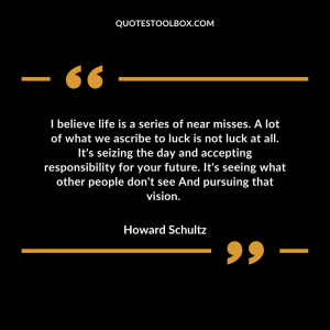 I believe life is a series of near misses. A lot of what we ascribe to luck is not luck at all. It's seizing the day and accepting responsibility for your future. It's seeing what other people don't see And pursuing that vision.