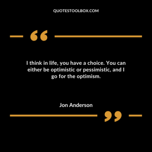 I think in life, you have a choice. You can either be optimistic or pessimistic, and I go for the optimism.
