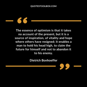 The essence of optimism is that it takes no account of the present, but it is a source of inspiration, of vitality and hope where others have resigned; it enables a man to hold his head high, to claim the future for himself and not to abandon it to his enemy.