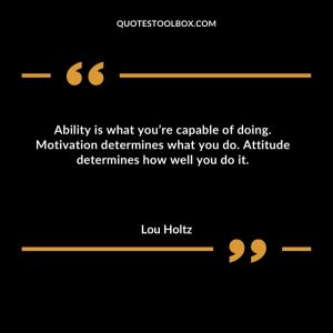 Ability is what you’re capable of doing. Motivation determines what you do. Attitude determines how well you do it