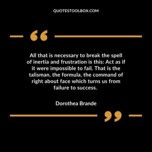 All that is necessary to break the spell of inertia and frustration is this: Act as if it were impossible to fail. That is the talisman, the formula, the command of right about face which turns us from failure to success.