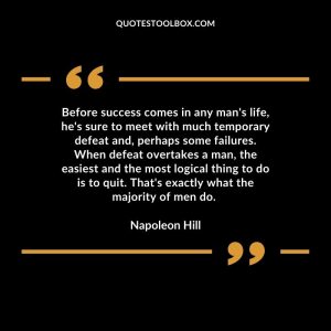 Before success comes in any man's life, he's sure to meet with much temporary defeat and, perhaps some failures. When defeat overtakes a man, the easiest and the most logical thing to do is to quit. That's exactly what the majority of men do.