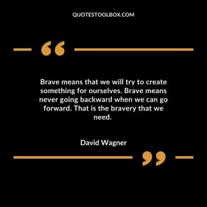Brave means that we will try to create something for ourselves. Brave means never going backward when we can go forward. That is the bravery that we need.