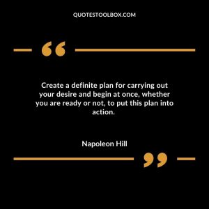 Create a definite plan for carrying out your desire and begin at once, whether you are ready or not, to put this plan into action.
