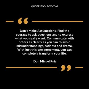 Don't Make Assumptions. Find the courage to ask questions and to express what you really want. Communicate with others as clearly as you can to avoid misunderstandings, sadness and drama. With just this one agreement, you can completely transform your life.
