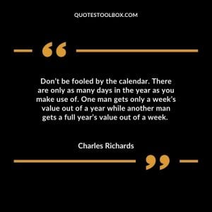 Don’t be fooled by the calendar. There are only as many days in the year as you make use of. One man gets only a week’s value out of a year while another man gets a full year’s value out of a week.