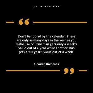 Don't be fooled by the calendar. There are only as many days in the year as you make use of. One man gets only a week's value out of a year while another man gets a full year's value out of a week.