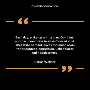 Each day, wake up with a plan. Don’t just approach your days in an unfocused void. That state of mind leaves too much room for discontent, opposition, unhappiness and hopelessness.