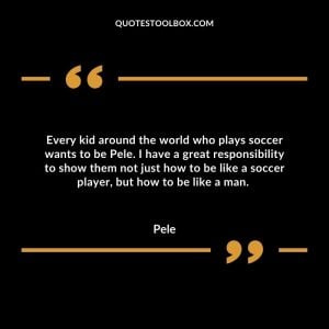 Every kid around the world who plays soccer wants to be Pele. I have a great responsibility to show them not just how to be like a soccer player, but how to be like a man