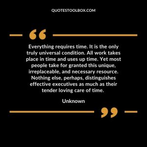 Everything requires time. It is the only truly universal condition. All work takes place in time and uses up time. Yet most people take for granted this unique, irreplaceable, and necessary resource. Nothing else, perhaps, distinguishes effective executives as much as their tender loving care of time.