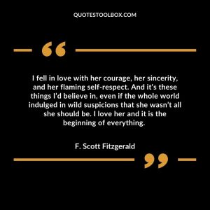 I fell in love with her courage, her sincerity, and her flaming self-respect. And it’s these things I’d believe in, even if the whole world indulged in wild suspicions that she wasn’t all she should be. I love her and it is the beginning of everything