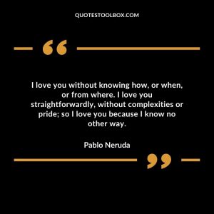 I love you without knowing how, or when, or from where. I love you straightforwardly, without complexities or pride; so I love you because I know no other way