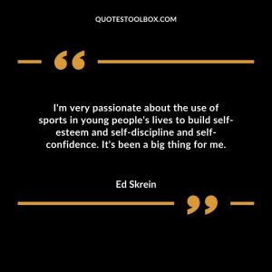 I'm very passionate about the use of sports in young people's lives to build self-esteem and self-discipline and self-confidence. It's been a big thing for me
