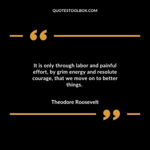 It is only through labor and painful effort, by grim energy and resolute courage, that we move on to better things.