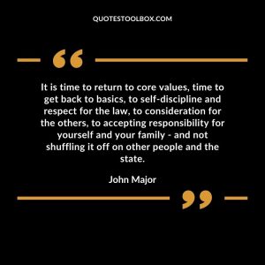 It is time to return to core values, time to get back to basics, to self-discipline and respect for the law, to consideration for the others, to accepting responsibility for yourself and your family - and not shuffling it off on other people and the state