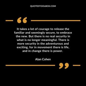 It takes a lot of courage to release the familiar and seemingly secure, to embrace the new. But there is no real security in what is no longer meaningful. There is more security in the adventurous and exciting, for in movement there is life, and in change there is power.