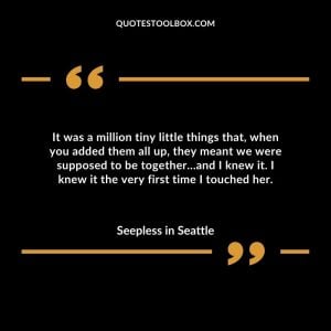 It was a million tiny little things that, when you added them all up, they meant we were supposed to be together…and I knew it. I knew it the very first time I touched her