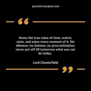 Know the true value of time; snatch, seize, and enjoy every moment of it. No idleness; no laziness; no procrastination; never put off till tomorrow what you can do today.