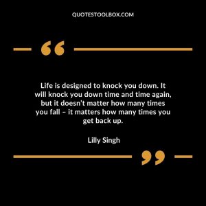 Life is designed to knock you down. It will knock you down time and time again, but it doesn’t matter how many times you fall – it matters how many times you get back up.