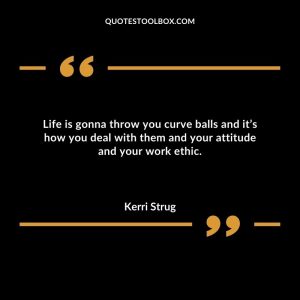 Life is gonna throw you curve balls and it’s how you deal with them and your attitude and your work ethic