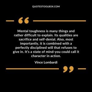 Mental toughness is many things and rather difficult to explain. Its qualities are sacrifice and self-denial. Also, most importantly, it is combined with a perfectly disciplined will that refuses to give in. It’s a state of mind-you could call it character in action