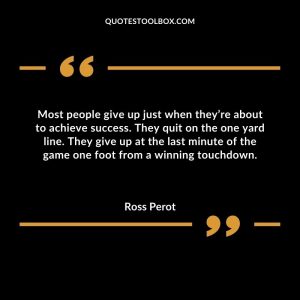 Most people give up just when they’re about to achieve success. They quit on the one yard line. They give up at the last minute of the game one foot from a winning touchdown