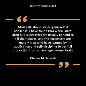 Most talk about ‘super-geniuses’ is nonsense. I have found that when ‘stars’ drop out, successors are usually at hand to fill their places, and the successors are merely men who have learned by application and self-discipline to get full production from an average, normal brain