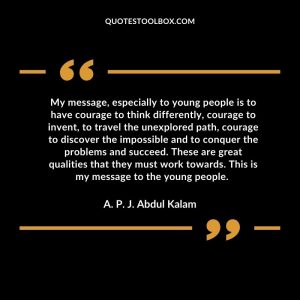 My message, especially to young people is to have courage to think differently, courage to invent, to travel the unexplored path, courage to discover the impossible and to conquer the problems and succeed. These are great qualities that they must work towards. This is my message to the young people.