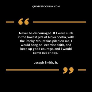 Never be discouraged. If I were sunk in the lowest pits of Nova Scotia, with the Rocky Mountains piled on me, I would hang on, exercise faith, and keep up good courage, and I would come out on top.