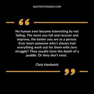 No human ever became interesting by not failing. The more you fail and recover and improve, the better you are as a person. Ever meet someone who’s always had everything work out for them with zero struggle? They usually have the depth of a puddle. Or they don’t exist.
