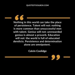 Nothing in this world can take the place of persistence. Talent will not: nothing is more common than unsuccessful men with talent. Genius will not; unrewarded genius is almost a proverb. Education will not: the world is full of educated derelicts. Persistence and determination alone are omnipotent.