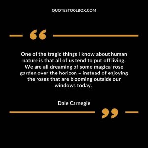 One of the tragic things I know about human nature is that all of us tend to put off living. We are all dreaming of some magical rose garden over the horizon – instead of enjoying the roses that are blooming outside our windows today.