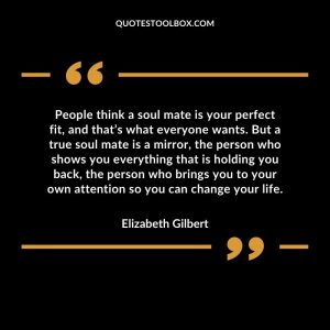 People think a soul mate is your perfect fit, and that’s what everyone wants. But a true soul mate is a mirror, the person who shows you everything that is holding you back, the person who brings you to your own attention so you can change your life