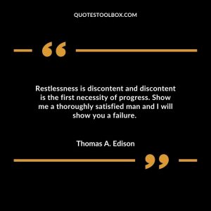 Restlessness is discontent and discontent is the first necessity of progress. Show me a thoroughly satisfied man and I will show you a failure.