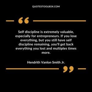 Self discipline is extremely valuable, especially for entrepreneurs. If you lose everything, but you still have self discipline remaining, you'll get back everything you lost and multiples times more