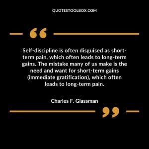 Self-discipline is often disguised as short-term pain, which often leads to long-term gains. The mistake many of us make is the need and want for short-term gains (immediate gratification), which often leads to long-term pain