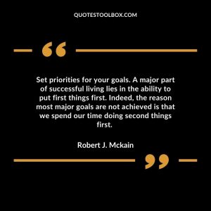 Set priorities for your goals. A major part of successful living lies in the ability to put first things first. Indeed, the reason most major goals are not achieved is that we spend our time doing second things first.