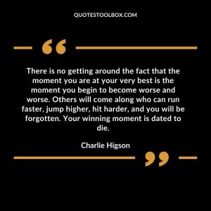 There is no getting around the fact that the moment you are at your very best is the moment you begin to become worse and worse. Others will come along who can run faster, jump higher, hit harder, and you will be forgotten. Your winning moment is dated to die.