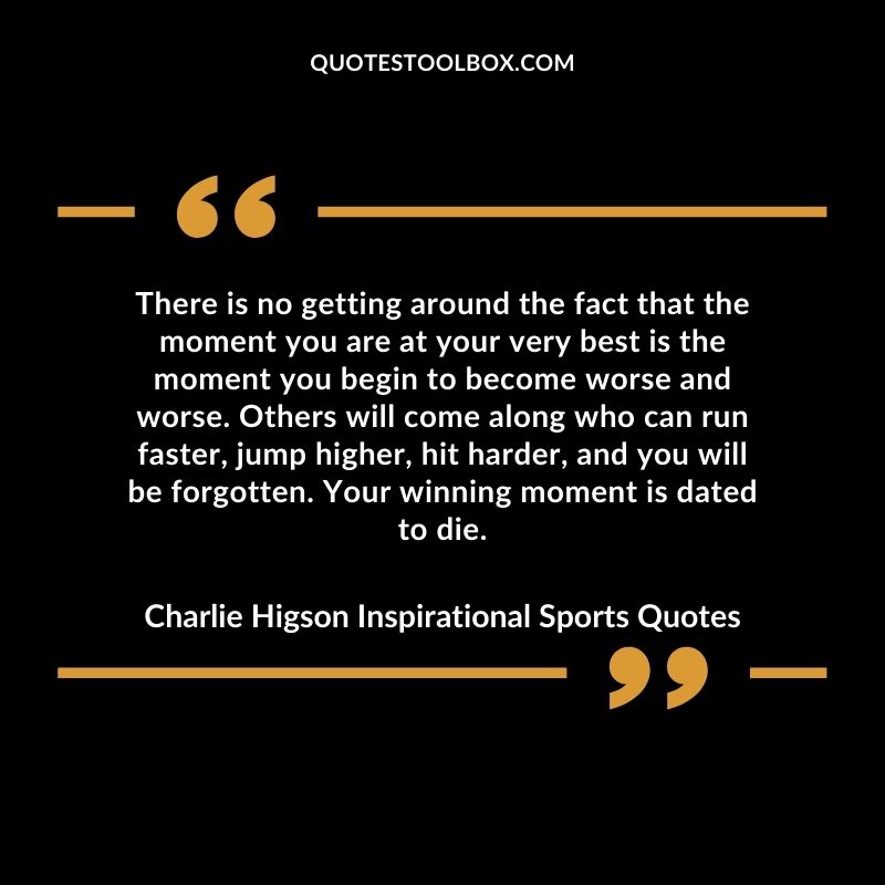 There is no getting around the fact that the moment you are at your very best is the moment you begin to become worse and worse. Others will come along who can run faster, jump higher, hit hard