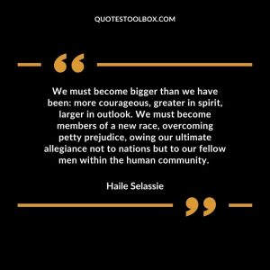 We must become bigger than we have been: more courageous, greater in spirit, larger in outlook. We must become members of a new race, overcoming petty prejudice, owing our ultimate allegiance not to nations but to our fellow men within the human community.